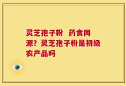 灵芝孢子粉  药食同源？灵芝孢子粉是初级农产品吗