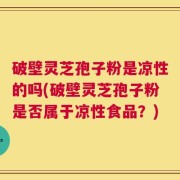 破壁灵芝孢子粉是凉性的吗(破壁灵芝孢子粉是否属于凉性食品？)