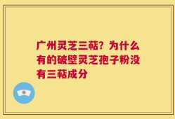 广州灵芝三萜？为什么有的破壁灵芝孢子粉没有三萜成分