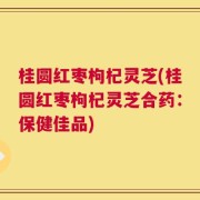 桂圆红枣枸杞灵芝(桂圆红枣枸杞灵芝合药：保健佳品)