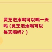 灵芝泡水喝可以喝一天吗 (灵芝泡水喝可以每天喝吗？)