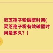 灵芝孢子粉破壁时间(灵芝孢子粉有效破壁时间是多久？)