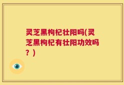 灵芝黑枸杞壮阳吗(灵芝黑枸杞有壮阳功效吗？)