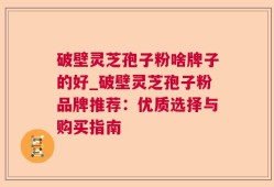 破壁灵芝孢子粉啥牌子的好_破壁灵芝孢子粉品牌推荐：优质选择与购买指南
