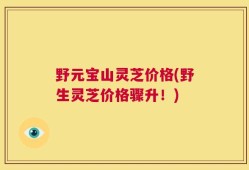 野元宝山灵芝价格(野生灵芝价格骤升！)