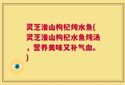 灵芝淮山枸杞炖水鱼(灵芝淮山枸杞水鱼炖汤，营养美味又补气血。)
