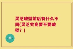灵芝破壁前后有什么不同(灵芝究竟要不要破壁？)