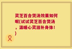 灵芝百合煲汤效果如何呢(试试灵芝百合煲汤，温暖心灵滋补身体！)