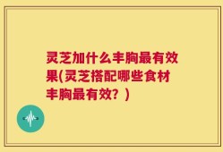灵芝加什么丰胸最有效果(灵芝搭配哪些食材丰胸最有效？)