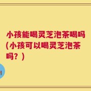 小孩能喝灵芝泡茶喝吗(小孩可以喝灵芝泡茶吗？)
