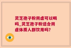 灵芝孢子粉阴虚可以喝吗_灵芝孢子粉适合阴虚体质人群饮用吗？