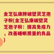 金芝弘康牌破壁灵芝孢子粉(金芝弘康破壁灵芝孢子粉：提高免疫力，改善睡眠质量的良品)