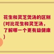 花生和灵芝煲汤的区别(对比花生和灵芝汤，了解哪一个更有益健康)