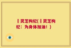 焄灵芝枸杞(焄灵芝枸杞：为身体加油！)