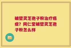 破壁灵芝孢子粉治疗癌症？同仁堂破壁灵芝孢子粉怎么样