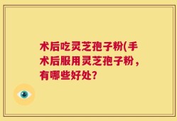 术后吃灵芝孢子粉(手术后服用灵芝孢子粉，有哪些好处？