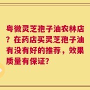 粤微灵芝孢子油农林店？在药店买灵芝孢子油有没有好的推荐，效果质量有保证？