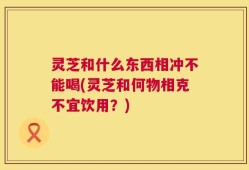 灵芝和什么东西相冲不能喝(灵芝和何物相克不宜饮用？)