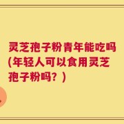 灵芝孢子粉青年能吃吗(年轻人可以食用灵芝孢子粉吗？)