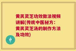 黄芪灵芝功效做法视频讲解(传统中医秘方：黄芪灵芝汤的制作方法及功效)