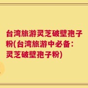 台湾旅游灵芝破壁孢子粉(台湾旅游中必备：灵芝破壁孢子粉)