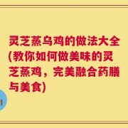 灵芝蒸乌鸡的做法大全(教你如何做美味的灵芝蒸鸡，完美融合药膳与美食)