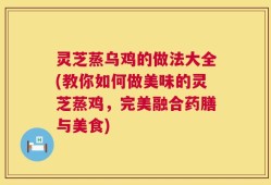 灵芝蒸乌鸡的做法大全(教你如何做美味的灵芝蒸鸡，完美融合药膳与美食)