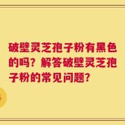 破壁灵芝孢子粉有黑色的吗？解答破壁灵芝孢子粉的常见问题？