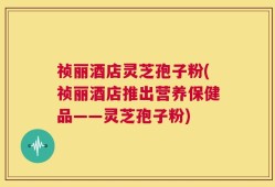 祯丽酒店灵芝孢子粉(祯丽酒店推出营养保健品——灵芝孢子粉)
