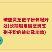 破壁灵芝孢子粉长服好处(长期服用破壁灵芝孢子粉的益处及功效)