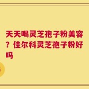 天天喝灵芝孢子粉美容？佳尔科灵芝孢子粉好吗