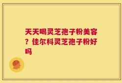 天天喝灵芝孢子粉美容？佳尔科灵芝孢子粉好吗