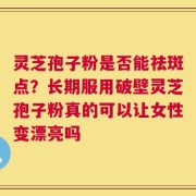 灵芝孢子粉是否能祛斑点？长期服用破壁灵芝孢子粉真的可以让女性变漂亮吗