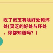 吃了灵芝有啥好处和坏处(灵芝的好处与坏处，你都知道吗？)