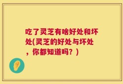 吃了灵芝有啥好处和坏处(灵芝的好处与坏处，你都知道吗？)
