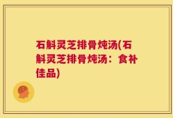 石斛灵芝排骨炖汤(石斛灵芝排骨炖汤：食补佳品)