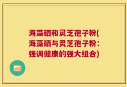 海藻硒和灵芝孢子粉(海藻硒与灵芝孢子粉：强调健康的强大组合)