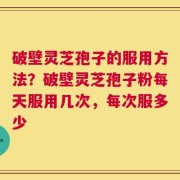 破壁灵芝孢子的服用方法？破壁灵芝孢子粉每天服用几次，每次服多少