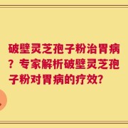 破壁灵芝孢子粉治胃病？专家解析破壁灵芝孢子粉对胃病的疗效？