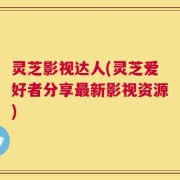 灵芝影视达人(灵芝爱好者分享最新影视资源)