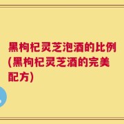 黑枸杞灵芝泡酒的比例(黑枸杞灵芝酒的完美配方)