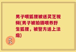 男子喂狐狸被送灵芝视频(男子被拍摄喂养野生狐狸，被警方送上法庭)