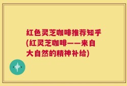 红色灵芝咖啡推荐知乎(红灵芝咖啡——来自大自然的精神补给)