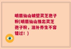 峨眉仙山破壁灵芝孢子粉(峨眉仙山推出灵芝孢子粉，滋补养生不容错过！)
