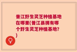 普江野生灵芝种植基地在哪里(普江县拥有哪个野生灵芝种植基地？)