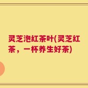 灵芝泡红茶叶(灵芝红茶，一杯养生好茶)