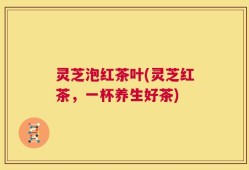 灵芝泡红茶叶(灵芝红茶，一杯养生好茶)