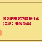 灵芝的美容功效是什么(灵芝：美容圣品)