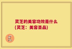 灵芝的美容功效是什么(灵芝：美容圣品)