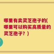 哪里有卖灵芝孢子的(哪里可以购买高质量的灵芝孢子？)